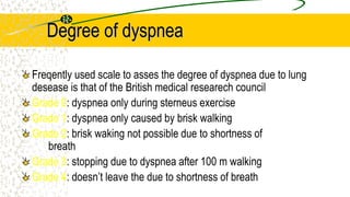 Degree of dyspnea
Freqently used scale to asses the degree of dyspnea due to lung
desease is that of the British medical researech council
Grade 0: dyspnea only during sterneus exercise
Grade 1: dyspnea only caused by brisk walking
Grade 2: brisk waking not possible due to shortness of
breath
Grade 3: stopping due to dyspnea after 100 m walking
Grade 4: doesn’t leave the due to shortness of breath
 