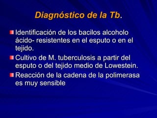 Diagnóstico de la Tb . Identificación de los bacilos alcoholo ácido- resistentes en el esputo o en el tejido. Cultivo de M. tuberculosis a partir del esputo o del tejido medio de Lowestein. Reacción de la cadena de la polimerasa es muy sensible  