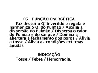 PULMÃO
P6 – FUNÇÃO ENERGÉTICA
Faz descer o Qi invertido e regula e
harmoniza o Qi do Pulmão / Auxilia a
dispersão do Pulmão / Dispersa o calor
do Pulmão e do sangue / Domina a
abertura e fechamento dos poros / Alivia
a tosse / Alivia as condições externas
agudas.
INDICAÇÃO
Tosse / Febre / Hemorragia.
 