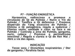 PULMÃO
P7 – FUNÇÃO ENERGÉTICA
Harmoniza, redireciona e promove a
circulação de Qi do Pulmão / Nutre o Yin do
Pulmão / Tonifica o Qi defensivo / Promove
dispersão do Yang excessivo do Pulmão /
Elimina o Qi patogênico, regula a sudorese /
Elimina vento, umidade e calor na face e no
Pulmão / Controla a área do Pulmão, garganta,
nariz, cabeça / Promove o peristaltismo
intestinal / Regula e clareia o Qi do Ren Mai /
Abre a via das águas.
INDICAÇÃO
Tosse seca / Distúrbios respiratórios / Dor
de garganta / Paralisia facial.
 