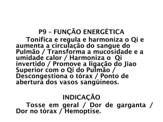 PULMÃO
P9 – FUNÇÃO ENERGÉTICA
Tonifica e regula e harmoniza o Qi e
aumenta a circulação do sangue do
Pulmão / Transforma a mucosidade e a
umidade calor / Harmoniza o Qi
invertido / Promove a ligação do Jiao
Superior com o Qi do Pulmão /
Descongestiona o tórax / Ponto de
abertura dos vasos sangüíneos.
INDICAÇÃO
Tosse em geral / Dor de garganta /
Dor no tórax / Hemoptise.
 