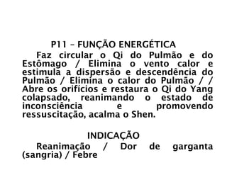 PULMÃO
P11 – FUNÇÃO ENERGÉTICA
Faz circular o Qi do Pulmão e do
Estômago / Elimina o vento calor e
estimula a dispersão e descendência do
Pulmão / Elimina o calor do Pulmão / /
Abre os orifícios e restaura o Qi do Yang
colapsado, reanimando o estado de
inconsciência e promovendo
ressuscitação, acalma o Shen.
INDICAÇÃO
Reanimação / Dor de garganta
(sangria) / Febre
 