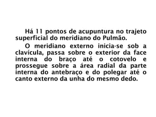 PULMÃO
Há 11 pontos de acupuntura no trajeto
superficial do meridiano do Pulmão.
O meridiano externo inicia-se sob a
clavícula, passa sobre o exterior da face
interna do braço até o cotovelo e
prossegue sobre a área radial da parte
interna do antebraço e do polegar até o
canto externo da unha do mesmo dedo.
 