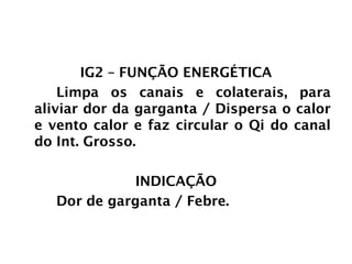 INTESTINO GROSSO
IG2 – FUNÇÃO ENERGÉTICA
Limpa os canais e colaterais, para
aliviar dor da garganta / Dispersa o calor
e vento calor e faz circular o Qi do canal
do Int. Grosso.
INDICAÇÃO
Dor de garganta / Febre.
 