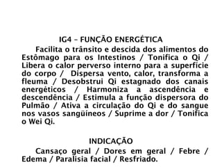 INTESTINO GROSSO
IG4 – FUNÇÃO ENERGÉTICA
Facilita o trânsito e descida dos alimentos do
Estômago para os Intestinos / Tonifica o Qi /
Libera o calor perverso interno para a superfície
do corpo / Dispersa vento, calor, transforma a
fleuma / Desobstrui Qi estagnado dos canais
energéticos / Harmoniza a ascendência e
descendência / Estimula a função dispersora do
Pulmão / Ativa a circulação do Qi e do sangue
nos vasos sangüíneos / Suprime a dor / Tonifica
o Wei Qi.
INDICAÇÃO
Cansaço geral / Dores em geral / Febre /
Edema / Paralisia facial / Resfriado.
 