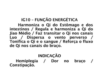 INTESTINO GROSSO
IG10 – FUNÇÃO ENERGÉTICA
Harmoniza o Qi do Estômago e dos
intestinos / Regula e harmoniza a Qi do
Jiao Médio / Faz transitar o Qi nos canais
Luo / Dispersa o vento perverso /
Tonifica o Qi e o sangue / Reforça o fluxo
de Qi nos canais do braço.
INDICAÇÃO
Hemiplegia / Dor no braço /
Constipação.
 