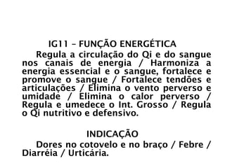 INTESTINO GROSSO
IG11 – FUNÇÃO ENERGÉTICA
Regula a circulação do Qi e do sangue
nos canais de energia / Harmoniza a
energia essencial e o sangue, fortalece e
promove o sangue / Fortalece tendões e
articulações / Elimina o vento perverso e
umidade / Elimina o calor perverso /
Regula e umedece o Int. Grosso / Regula
o Qi nutritivo e defensivo.
INDICAÇÃO
Dores no cotovelo e no braço / Febre /
Diarréia / Urticária.
 