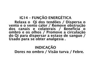 INTESTINO GROSSO
IG14 – FUNÇÃO ENERGÉTICA
Relaxa o Qi dos tendões / Dispersa o
vento e o vento calor / Remove obstrução
dos canais e colaterais / Beneficia o
ombro e os olhos / Promove a circulação
do Qi para dispersar a estase de sangue /
Usado para se obter analgesia .
INDICAÇÃO
Dores no ombro / Visão turva / Febre.
 