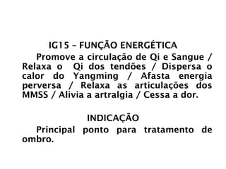INTESTINO GROSSO
IG15 – FUNÇÃO ENERGÉTICA
Promove a circulação de Qi e Sangue /
Relaxa o Qi dos tendões / Dispersa o
calor do Yangming / Afasta energia
perversa / Relaxa as articulações dos
MMSS / Alivia a artralgia / Cessa a dor.
INDICAÇÃO
Principal ponto para tratamento de
ombro.
 