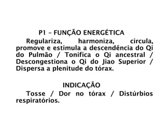 PULMÃO
P1 – FUNÇÃO ENERGÉTICA
Regulariza, harmoniza, circula,
promove e estimula a descendência do Qi
do Pulmão / Tonifica o Qi ancestral /
Descongestiona o Qi do Jiao Superior /
Dispersa a plenitude do tórax.
INDICAÇÃO
Tosse / Dor no tórax / Distúrbios
respiratórios.
 