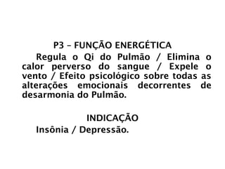 PULMÃO
P3 – FUNÇÃO ENERGÉTICA
Regula o Qi do Pulmão / Elimina o
calor perverso do sangue / Expele o
vento / Efeito psicológico sobre todas as
alterações emocionais decorrentes de
desarmonia do Pulmão.
INDICAÇÃO
Insônia / Depressão.
 