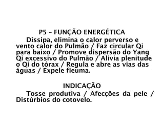 PULMÃO
P5 – FUNÇÃO ENERGÉTICA
Dissipa, elimina o calor perverso e
vento calor do Pulmão / Faz circular Qi
para baixo / Promove dispersão do Yang
Qi excessivo do Pulmão / Alivia plenitude
o Qi do tórax / Regula e abre as vias das
águas / Expele fleuma.
INDICAÇÃO
Tosse produtiva / Afecções da pele /
Distúrbios do cotovelo.
 