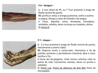 P 6 – Kongzui –
L: 3 tsun distal do P5, ou 7 Tsun proximal à prega de
flexão ventral do punho.
FE: purifica e reduz a energia pulmonar, esfria e acalma
o sangue, Dissipa o calor do Pulmão e do sangue.
I: Tosse, dipsnéia, asma, bronquite, hemoptise,
amidalite, cefaléia, dores no braço ou cotobelo, afonia.
C: Ponto Xi
P 7 – Lieque –
L: 1,5 tsun proximal à prega de flexão ventral do punho,
lateralmente à artéria radial.
FE: Dispersa vento e vento-calor, harmoniza o Qi do
pulmão, promove o peristaltismo intestinal, abre o nariz,
tonifica o Yin,
I: Tosse, dor de garganta, rinite, trismo, urticária, calor na
palma da mão, transtornos mentais, dores no punho e
cotobelo.
C: Ponto Luo; Ponto de Abertura do Ren Mai (Vaso da
Concepção).
 