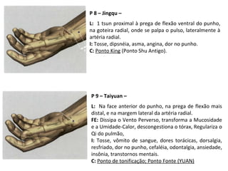 P 8 – Jingqu –
L: 1 tsun proximal à prega de flexão ventral do punho,
na goteira radial, onde se palpa o pulso, lateralmente à
artéria radial.
I: Tosse, dipsnéia, asma, angina, dor no punho.
C: Ponto King (Ponto Shu Antigo).
P 9 – Taiyuan –
L: Na face anterior do punho, na prega de flexão mais
distal, e na margem lateral da artéria radial.
FE: Dissipa o Vento Perverso, transforma a Mucosidade
e a Umidade-Calor, descongestiona o tórax, Regulariza o
Qi do pulmão,
I: Tosse, vômito de sangue, dores torácicas, dorsalgia,
resfriado, dor no punho, cefaléia, odontalgia, ansiedade,
insônia, transtornos mentais.
C: Ponto de tonificação; Ponto Fonte (YUAN)
 