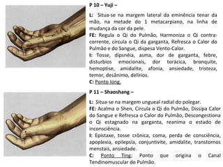 P 10 – Yuji –
L: Situa-se na margem lateral da eminência tenar da
mão, na metade do 1 metacarpiano, na linha de
mudança da cor da pele.
FE: Regula o Qi do Pulmão, Harmoniza o Qi contra-
corrente, circula o Qi da garganta, Refresca o Calor do
Pulmão e do Sangue, dispesa Vento-Calor.
I: Tosse, dipsnéia, asma, dor de garganta, febre,
disturbios emocionais, dor torácica, bronquite,
hemoptise, amidalite, afonia, ansiedade, tristeza,
temor, desânimo, delírios.
C: Ponto Iong.
P 11 – Shaoshang –
L: Situa-se na margem ungueal radial do polegar.
FE: Acalma o Shen, Circula o Qi do Pulmão, Dissipa Calor
do Sangue e Refresca o Calor do Pulmão, Descongestiona
o Qi estagnado na garganta, reanima o estado de
inconsciência.
I: Epistaxe, tosse crônica, coma, perda de consciência,
apoplexia, epilepsia, conjuntivite, amidalite, transtornos
menstais, ansiedade.
C: Ponto Ting; Ponto que origina o Canal
Tendinomuscular do Pulmão.
 