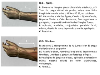 IG 6 - Pianli –
L: Situa-se na margem posterolateral do antebraço, a 3
Tsun da prega dorsal do punho, sobre uma linha
imaginária traçada entre o IG 5 e o IG 11, no cotobelo.
FE: Harmoniza a Via das Águas, Circula o Qi nos Canais,
Dispersa Vento e Calor Perversos, Descongestiona a
garaganta, Limpa o Qi do Pulmão das Energias Turvas.
I: epistaxe, amidalite, conjuntivite, paralisia facial,
edema, desvio de boca, depressão e mania, epeilepsia.
C: Ponto Luo.
IG 7- Wenliu –
L: Situa-se a 2 Tsun proximal ao IG 6, ou 5 Tsun da prega
de flexão dorsal do punho.
FE: Acalma o Shen, Harmoniza o Qi do IG, Trasnforma a
Umidade, Umedece a garganta e fortalece a língua.
I: Patologias da garganta e boca, epilepsia, depressão e
mania, histeria, estado de furor, alucinações,
verborragia.
C: Ponto Xi.
 