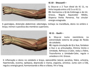 IG 10 - Shousanli –
L: Situa-se a 2 Tsun distal do IG 11, na
linha traçada entre o IG 5 e o IG 11.
FE: Harmoniza o Qi do Estômago e do Int.
Grosso, Regula Aquecedor Médio,
Dispersa Vento Perverso, Faz circular
energia estagnada.
IG 11 - Guchi –
L: Situa-se numa reentrância na
extremidade externa da prega de flexão
do cotobelo.
FE: regula circulação de Qi e Xue, fortalece
o Xue e as articulações, Elimina Vento e
Umidade, Refresca o Calor, reduz a febre,
Trasnsforma a Umidade-Calor, regula e
umedece o Int. Grosso.
I: gastralgias, distenção abdominal, odontalgia, inchaço na mandíbula, dores no ombro e
braço, tremor e paralisia dos membros superiores.
I: inflamação e dores no cotobelo e braço, epicondilite lateral, paralisia, febre, urticária,
hipertensão, eczema, epilepsia, depressão e mania, angústia, amnésia. Junto com o E36,
regula a energia geral, harmonizando o Alto e o Baixo, Yin e Yang.
 