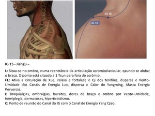 IG 15 - Jiangu –
L: Situa-se no ombro, numa reentrância da articulação acromioclavicular, qaundo se abduz
o braço. O ponto está situado a 1 Tsun para fora do acrômio.
FE: Ativa a circulação de Xue, relaxa e fortalece o Qi dos tendões, dispersa o Vento-
Umidade dos Canais de Energia Luo, dispersa o Calor do Yangming, Afasta Energia
Perversas.
I: Braquialgias, ombralgias, bursites, dores de braço e ombro por Vento-Umidade,
hemiplegia, dermatoses, hipertiroidismo.
C: Ponto de reunião do Canal do IG com o Canal de Energia Yang Qiao.
 