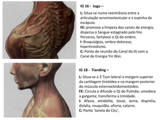 IG 16 - Jugu –
L: Situa-se numa reentrância entre a
articulação acromioclavicular e a espinha da
escápula.
FE: promove a limpeza dos canais de energia;
dispersa o Sangue estagnado pelo frio
Perverso, fortalece o Qi do ombro.
I: Braquialgias, ombro doloroso,
hipertiroidismo.
C: Ponto de reunião do Canal do IG com o
Canal de Energia Yin Wei.
IG 18 - Tianding –
L: Situa-se a 3 Tsun lateral a margem superior
da cartilagem tireóidea e na margem posterior
do músculo esternocleidomastóideo.
FE: Circula e difunde o Qi do Pulmão; umedece
a garganta; transforma a Umidade.
I: Afasia, amidalite, tosse, asma, dispnéia,
dislalia, rouquidão, afonia, catarro.
C: Ponto ‘Janela do Céu’,
 