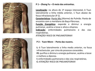 P 1 – Zhong Fu – O meio das entranhas.
Localização: na altura do 1º espaço intercostal, 6 Tsun
lateralmente a linha média anterior, 1 Tsun abaixo da
fossa infraclavicular (P 2).
Características: Ponto Mo (Alarme) do Pulmão. Ponto de
encontro com o meridiano do Baço-Pâncreas.
Função Energética: expande e diminui a energia
pulmonar, acalma a tosse e alivia a dispnea.
Indicação: enfermidades pulmonares e das vias
respiratórias.
ATENÇÃO! RISCO DE PNEUMOTORAX!
P 2 - Yuen Menn - Porta das nuvens.
L: 6 Tsun lateralmente a linha media anterior, na fossa
infraclavicular, por cima do processo coracoides.
FE: purifica e diminui a energia pulmonar, acalma a tosse
e melhora a dipsnea.
I: enfermidades pulmonares e das vias respiratórias.
C: ATENÇÃO! RISCO DE PNEUMOTORAX!
 