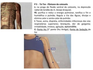 P 5 - Tsi Tze - Pântano do cotovelo
L: na prega de flexão ventral do cotovelo, na depressão
radial do tendão do m. bíceps braquial;
FE: purifica e reduz a energia pulmonar, tonifica o Yin e
humidifica o pulmão; Regula a Via das Águas, dissipa e
elimina calor e vento-calor do pulmão.
I: Tosse, asma, dispnéia, enfermidades infecciosas das vías
respiratórias superiores; bronquite, dor de garganta;
irritabilidade, tristeza, agitação, epicondilite.
C: Ponto Ho (5° ponto Shu Antigo), Ponto de Sedação do
Fei
 