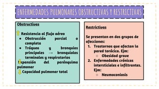 ENFERMEDADES PULMONARES OBSTRUCTIVAS Y RESTRICTIVAS
Obstructivas
Resistencia al flujo aéreo
● Obstrucción parcial o
completa
● Tráquea y bronquios
principales → bronquiolos
terminales y respiratorios
Expansión del parénquima
pulmonar
Capacidad pulmonar total
Restrictivas
Se presentan en dos grupos de
afecciones:
1. Trastornos que afectan la
pared torácica. Ejm:
○ Obesidad grave
2. Enfermedades crónicas
intersticiales e infiltrantes.
Ejm:
○ Neumoconiosis
 