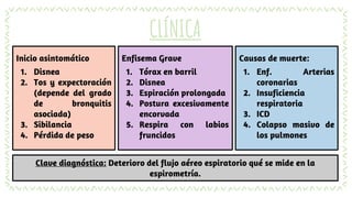 Inicio asintomático
1. Disnea
2. Tos y expectoración
(depende del grado
de bronquitis
asociada)
3. Sibilancia
4. Pérdida de peso
CLÍNICA
Enfisema Grave
1. Tórax en barril
2. Disnea
3. Espiración prolongada
4. Postura excesivamente
encorvada
5. Respira con labios
fruncidos
Causas de muerte:
1. Enf. Arterias
coronarias
2. Insuficiencia
respiratoria
3. ICD
4. Colapso masivo de
los pulmones
Clave diagnóstica: Deterioro del flujo aéreo espiratorio qué se mide en la
espirometría.
 