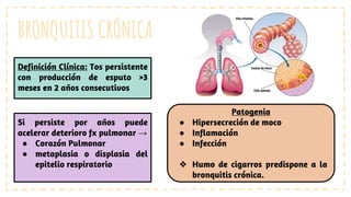 BRONQUITIS CRÓNICA
Definición Clínica: Tos persistente
con producción de esputo >3
meses en 2 años consecutivos
Si persiste por años puede
acelerar deterioro fx pulmonar →
● Corazón Pulmonar
● metaplasia o displasia del
epitelio respiratorio
Patogenia
● Hipersecreción de moco
● Inflamación
● Infección
❖ Humo de cigarros predispone a la
bronquitis crónica.
 