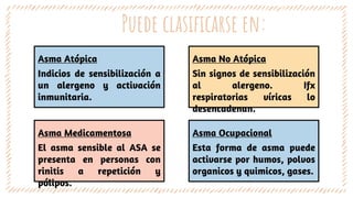 Puede clasificarse en:
Asma Atópica
Indicios de sensibilización a
un alergeno y activación
inmunitaria.
Asma No Atópica
Sin signos de sensibilización
al alergeno. Ifx
respiratorias víricas lo
desencadenan.
Asma Medicamentosa
El asma sensible al ASA se
presenta en personas con
rinitis a repetición y
pólipos.
Asma Ocupacional
Esta forma de asma puede
activarse por humos, polvos
organicos y quimicos, gases.
 