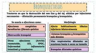 Bronquiectasias
Trastorno en que la destrucción del mm liso y del tej. elástico por infecciones
necrosantes→ dilatación permanente bronquios y bronquiolos.
Se asocia a afecciones como: Morfología
Afecciones congénitas o
hereditarias (fibrosis quística
Obstrucción bronquial
Otras afecciones (Artritis
reumatoide, LES, EPOC,
Enfermedad inflamatoria
intestinal y trasplantes.
Afecta habitualmente lóbulos
inferiores bilateralmente
+intensa bronquios y bronquiolos
más distales
Vías respiratorias dilatadas en
ocasiones hasta 4 veces su tamaño
Bronquios dilatados quísticos
 