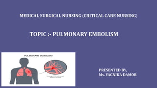 MEDICAL SURGICAL NURSING (CRITICAL CARE NURSING)
TOPIC :- PULMONARY EMBOLISM
PRESENTED BY,
Ms. YAGNIKA DAMOR
 