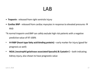 LAB
• Troponin ‐ released from right ventricle Injury
• Cardiac BNP ‐ released from cardiac myocytes in response to elevated pressures 
RVD
*A normal troponin and BNP can safely exclude high risk patients with a negative
predictive value of 97-100%
• H-FABP (heart type fatty acid binding protein) – early marker for injury (good for
prognosis as well)
• NGAL (neutrophil gelatinase associated lipocalin) & Cystatin C – both indicating
kidney injury, also shown to have prognostic value
June 3, 2018 17
 