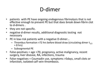 D-dimer
• patients with PE have ongoing endogenous fibrinolysis that is not
effective enough to prevent PE but that does break down fibrin clot
to d-dimers .
• they are not specific.
• negative d-dimer results, additional diagnostic testing not
necessary
• PE in low-risk patients with a negative D-dimer…
– Thrombus formation >72 hrs before blood draw (circulating dimer t1/2
= 8 hrs)
– Subsegmental PE
• False-positives = age >70, pregnancy, active malignancy, recent
surgery, liver disease, RA, infections, trauma
• False-negatives = Coumadin use, symptoms >5days, small clots or
infarction, isolated calf vein thrombosis.
 