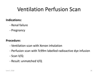 Ventilation Perfusion Scan
Indications:
- Renal failure
- Pregnancy
Procedure:
- Ventilation scan with Xenon inhalation
- Perfusion scan with Tc99m labelled radioactive dye infusion
- Scan V/Q
- Result: unmatched V/Q
June 3, 2018 26
 