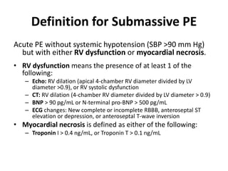 Definition for Submassive PE
Acute PE without systemic hypotension (SBP >90 mm Hg)
but with either RV dysfunction or myocardial necrosis.
• RV dysfunction means the presence of at least 1 of the
following:
– Echo: RV dilation (apical 4-chamber RV diameter divided by LV
diameter >0.9), or RV systolic dysfunction
– CT: RV dilation (4-chamber RV diameter divided by LV diameter > 0.9)
– BNP > 90 pg/mL or N-terminal pro-BNP > 500 pg/mL
– ECG changes: New complete or incomplete RBBB, anteroseptal ST
elevation or depression, or anteroseptal T-wave inversion
• Myocardial necrosis is defined as either of the following:
– Troponin I > 0.4 ng/mL, or Troponin T > 0.1 ng/mL
 