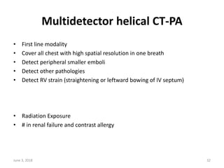 Multidetector helical CT-PA
• First line modality
• Cover all chest with high spatial resolution in one breath
• Detect peripheral smaller emboli
• Detect other pathologies
• Detect RV strain (straightening or leftward bowing of IV septum)
• Radiation Exposure
• # in renal failure and contrast allergy
June 3, 2018 32
 