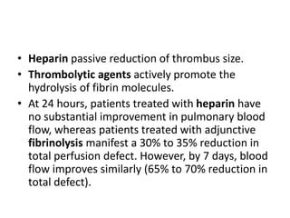 • Heparin passive reduction of thrombus size.
• Thrombolytic agents actively promote the
hydrolysis of fibrin molecules.
• At 24 hours, patients treated with heparin have
no substantial improvement in pulmonary blood
flow, whereas patients treated with adjunctive
fibrinolysis manifest a 30% to 35% reduction in
total perfusion defect. However, by 7 days, blood
flow improves similarly (65% to 70% reduction in
total defect).
 