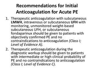 Recommendations for Initial
Anticoagulation for Acute PE
1. Therapeutic anticoagulation with subcutaneous
LMWH, intravenous or subcutaneous UFH with
monitoring, unmonitored weight-based
subcutaneous UFH, or subcutaneous
fondaparinux should be given to patients with
objectively confirmed PE and no
contraindications to anticoagulation (Class I;
Level of Evidence A).
2. Therapeutic anticoagulation during the
diagnostic workup should be given to patients
with intermediate or high clinical probability of
PE and no contraindications to anticoagulation
(Class I; Level of Evidence C).
 