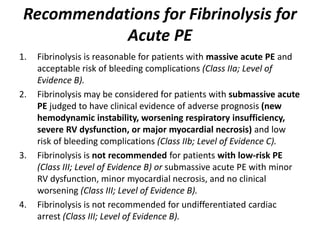 Recommendations for Fibrinolysis for
Acute PE
1. Fibrinolysis is reasonable for patients with massive acute PE and
acceptable risk of bleeding complications (Class IIa; Level of
Evidence B).
2. Fibrinolysis may be considered for patients with submassive acute
PE judged to have clinical evidence of adverse prognosis (new
hemodynamic instability, worsening respiratory insufficiency,
severe RV dysfunction, or major myocardial necrosis) and low
risk of bleeding complications (Class IIb; Level of Evidence C).
3. Fibrinolysis is not recommended for patients with low-risk PE
(Class III; Level of Evidence B) or submassive acute PE with minor
RV dysfunction, minor myocardial necrosis, and no clinical
worsening (Class III; Level of Evidence B).
4. Fibrinolysis is not recommended for undifferentiated cardiac
arrest (Class III; Level of Evidence B).
 