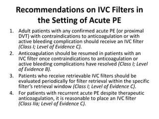 Recommendations on IVC Filters in
the Setting of Acute PE
1. Adult patients with any confirmed acute PE (or proximal
DVT) with contraindications to anticoagulation or with
active bleeding complication should receive an IVC filter
(Class I; Level of Evidence C).
2. Anticoagulation should be resumed in patients with an
IVC filter once contraindications to anticoagulation or
active bleeding complications have resolved (Class I; Level
of Evidence B).
3. Patients who receive retrievable IVC filters should be
evaluated periodically for filter retrieval within the specific
filter’s retrieval window (Class I; Level of Evidence C).
4. For patients with recurrent acute PE despite therapeutic
anticoagulation, it is reasonable to place an IVC filter
(Class IIa; Level of Evidence C).
 