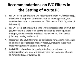 Recommendations on IVC Filters in
the Setting of Acute PE
5. For DVT or PE patients who will require permanent IVC filtration (eg,
those with a long-term contraindication to anticoagulation), it is
reasonable to select a permanent IVC filter device (Class IIa; Level of
Evidence C).
6. For DVT or PE patients with a time-limited indication for an IVC filter
(eg, those with a short-term contraindication to anticoagulation
therapy), it is reasonable to select a retrievable IVC filter device
(Class IIa; Level of Evidence C).
7. Placement of an IVC filter may be considered for patients with acute
PE and very poor cardiopulmonary reserve, including those with
massive PE (Class IIb; Level of Evidence C).
8. An IVC filter should not be used routinely as an adjuvant to
anticoagulation and systemic fibrinolysis in the treatment of acute
PE (Class III; Level of Evidence C).
 