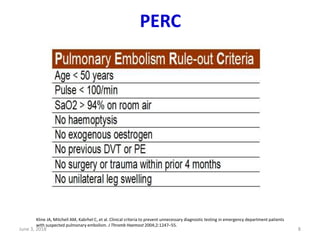 PERC
June 3, 2018 8
Kline JA, Mitchell AM, Kabrhel C, et al. Clinical criteria to prevent unnecessary diagnostic testing in emergency department patients
with suspected pulmonary embolism. J Thromb Haemost 2004;2:1247–55.
 