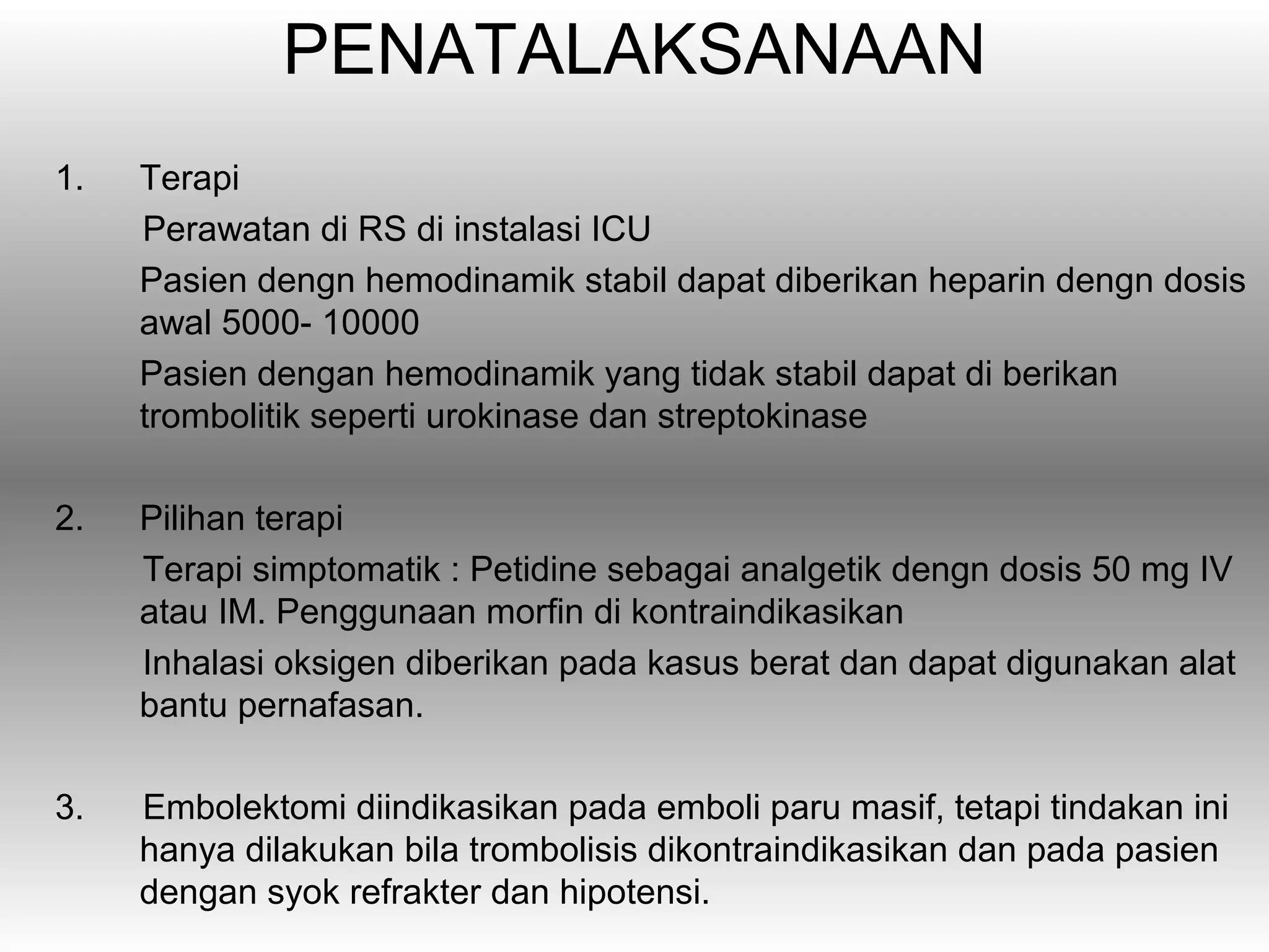 PENATALAKSANAAN
1.   Terapi
     Perawatan di RS di instalasi ICU
     Pasien dengn hemodinamik stabil dapat diberikan heparin dengn dosis
     awal 5000- 10000
     Pasien dengan hemodinamik yang tidak stabil dapat di berikan
     trombolitik seperti urokinase dan streptokinase

2.   Pilihan terapi
     Terapi simptomatik : Petidine sebagai analgetik dengn dosis 50 mg IV
     atau IM. Penggunaan morfin di kontraindikasikan
     Inhalasi oksigen diberikan pada kasus berat dan dapat digunakan alat
     bantu pernafasan.

3.   Embolektomi diindikasikan pada emboli paru masif, tetapi tindakan ini
     hanya dilakukan bila trombolisis dikontraindikasikan dan pada pasien
     dengan syok refrakter dan hipotensi.
 