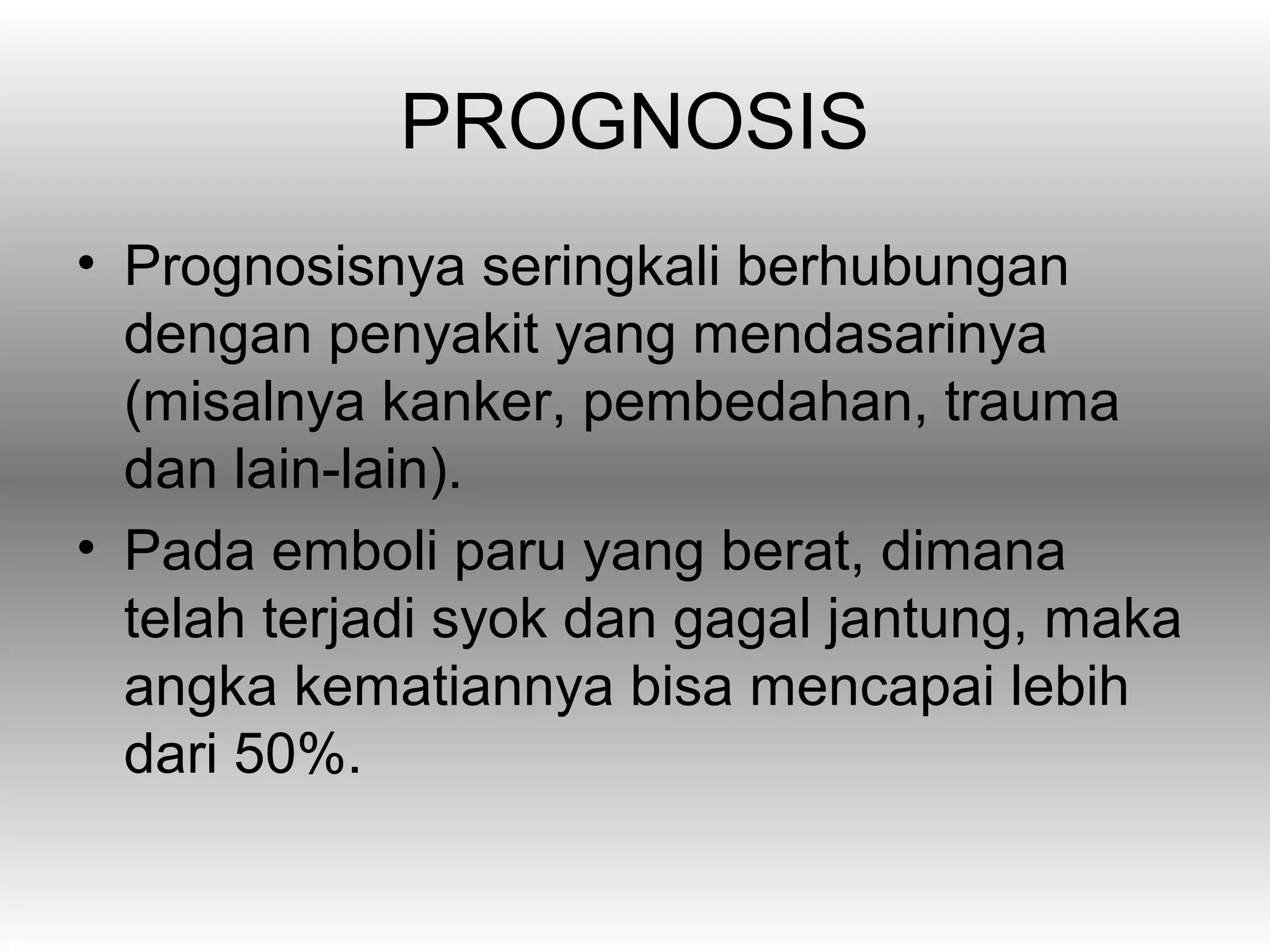 PROGNOSIS
• Prognosisnya seringkali berhubungan
  dengan penyakit yang mendasarinya
  (misalnya kanker, pembedahan, trauma
  dan lain-lain).
• Pada emboli paru yang berat, dimana
  telah terjadi syok dan gagal jantung, maka
  angka kematiannya bisa mencapai lebih
  dari 50%.
 