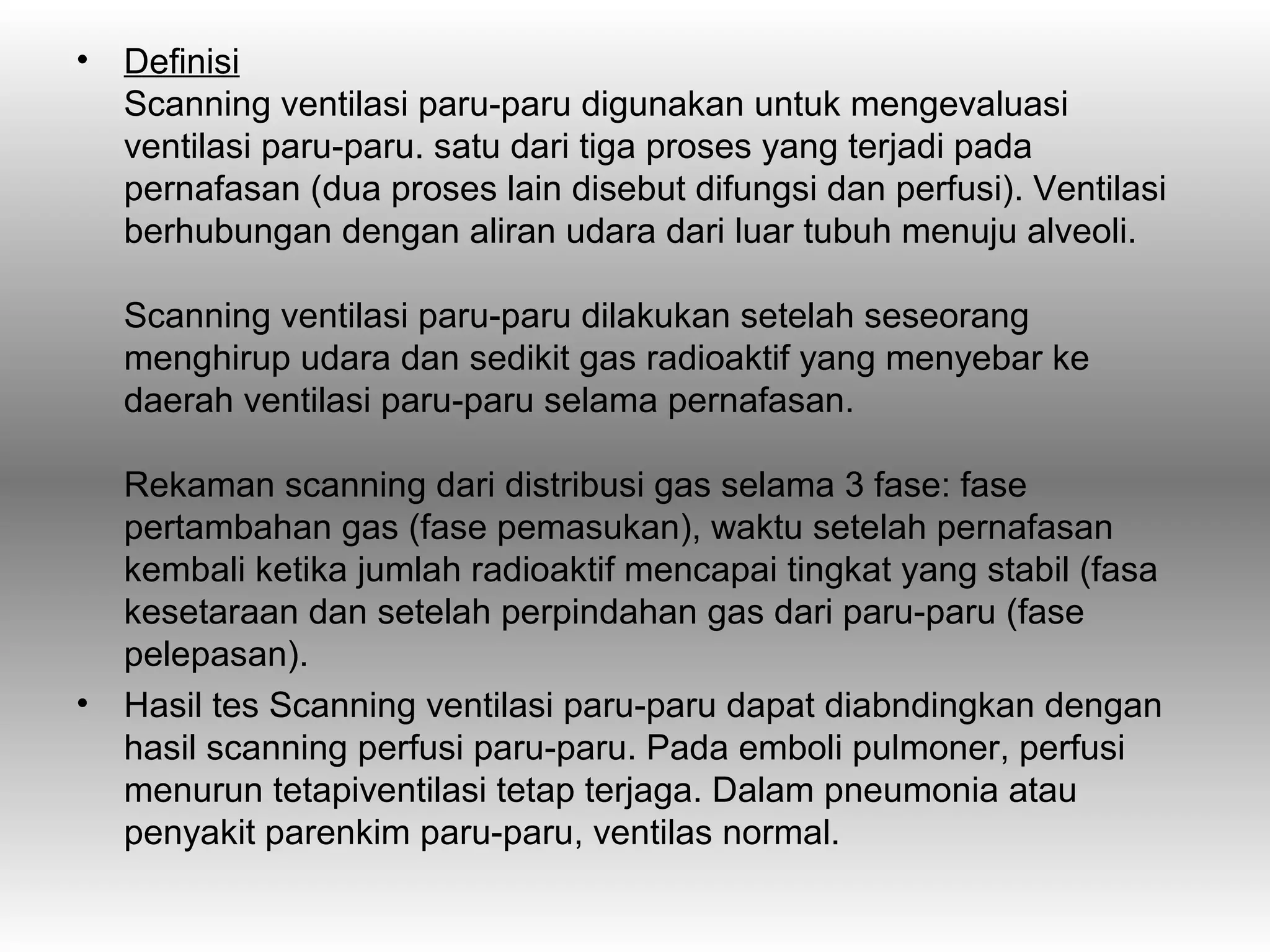 •   Definisi
    Scanning ventilasi paru-paru digunakan untuk mengevaluasi
    ventilasi paru-paru. satu dari tiga proses yang terjadi pada
    pernafasan (dua proses lain disebut difungsi dan perfusi). Ventilasi
    berhubungan dengan aliran udara dari luar tubuh menuju alveoli.

    Scanning ventilasi paru-paru dilakukan setelah seseorang
    menghirup udara dan sedikit gas radioaktif yang menyebar ke
    daerah ventilasi paru-paru selama pernafasan.

    Rekaman scanning dari distribusi gas selama 3 fase: fase
    pertambahan gas (fase pemasukan), waktu setelah pernafasan
    kembali ketika jumlah radioaktif mencapai tingkat yang stabil (fasa
    kesetaraan dan setelah perpindahan gas dari paru-paru (fase
    pelepasan).
•   Hasil tes Scanning ventilasi paru-paru dapat diabndingkan dengan
    hasil scanning perfusi paru-paru. Pada emboli pulmoner, perfusi
    menurun tetapiventilasi tetap terjaga. Dalam pneumonia atau
    penyakit parenkim paru-paru, ventilas normal.
 