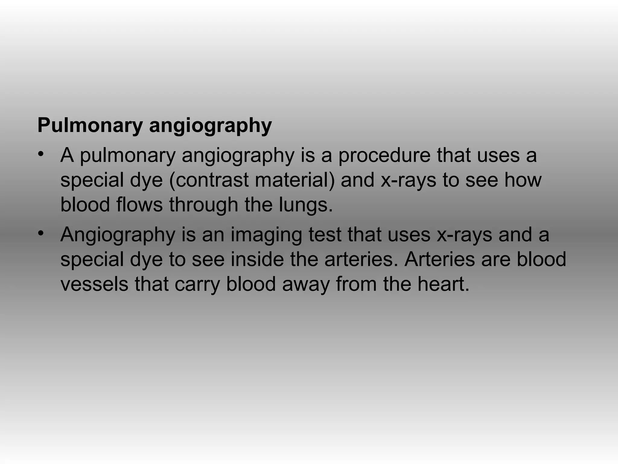 Pulmonary angiography
• A pulmonary angiography is a procedure that uses a
  special dye (contrast material) and x-rays to see how
  blood flows through the lungs.
• Angiography is an imaging test that uses x-rays and a
  special dye to see inside the arteries. Arteries are blood
  vessels that carry blood away from the heart.
 
