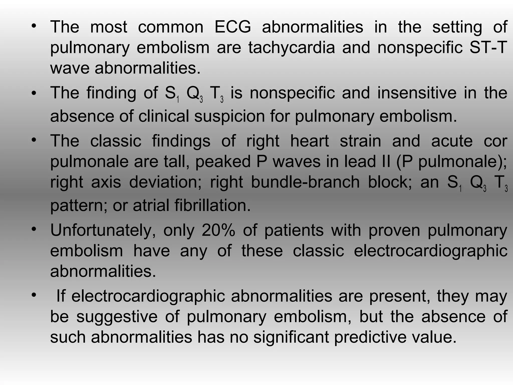 • The most common ECG abnormalities in the setting of
  pulmonary embolism are tachycardia and nonspecific ST-T
  wave abnormalities.
• The finding of S1 Q3 T3 is nonspecific and insensitive in the
  absence of clinical suspicion for pulmonary embolism.
• The classic findings of right heart strain and acute cor
  pulmonale are tall, peaked P waves in lead II (P pulmonale);
  right axis deviation; right bundle-branch block; an S1 Q3 T3
  pattern; or atrial fibrillation.
• Unfortunately, only 20% of patients with proven pulmonary
  embolism have any of these classic electrocardiographic
  abnormalities.
• If electrocardiographic abnormalities are present, they may
  be suggestive of pulmonary embolism, but the absence of
  such abnormalities has no significant predictive value.
 