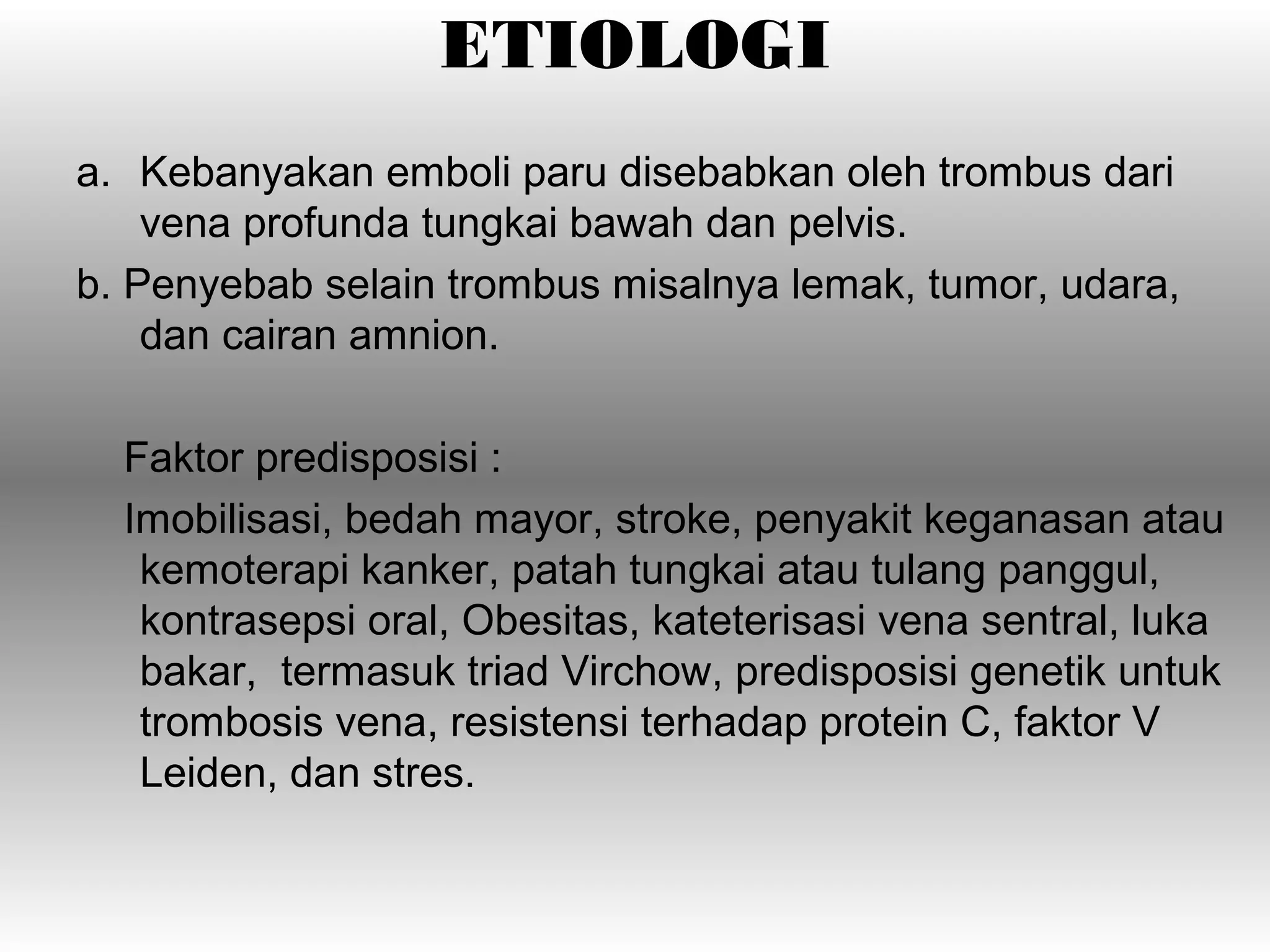 ETIOLOGI
a. Kebanyakan emboli paru disebabkan oleh trombus dari
    vena profunda tungkai bawah dan pelvis.
b. Penyebab selain trombus misalnya lemak, tumor, udara,
    dan cairan amnion.

  Faktor predisposisi :
  Imobilisasi, bedah mayor, stroke, penyakit keganasan atau
   kemoterapi kanker, patah tungkai atau tulang panggul,
   kontrasepsi oral, Obesitas, kateterisasi vena sentral, luka
   bakar, termasuk triad Virchow, predisposisi genetik untuk
   trombosis vena, resistensi terhadap protein C, faktor V
   Leiden, dan stres.
 