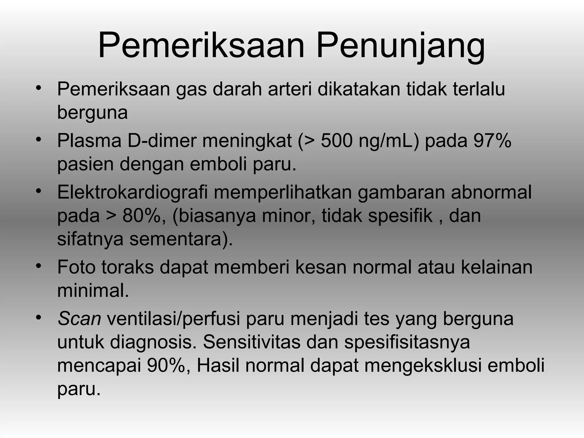 Pemeriksaan Penunjang
• Pemeriksaan gas darah arteri dikatakan tidak terlalu
  berguna
• Plasma D-dimer meningkat (> 500 ng/mL) pada 97%
  pasien dengan emboli paru.
• Elektrokardiografi memperlihatkan gambaran abnormal
  pada > 80%, (biasanya minor, tidak spesifik , dan
  sifatnya sementara).
• Foto toraks dapat memberi kesan normal atau kelainan
  minimal.
• Scan ventilasi/perfusi paru menjadi tes yang berguna
  untuk diagnosis. Sensitivitas dan spesifisitasnya
  mencapai 90%, Hasil normal dapat mengeksklusi emboli
  paru.
 
