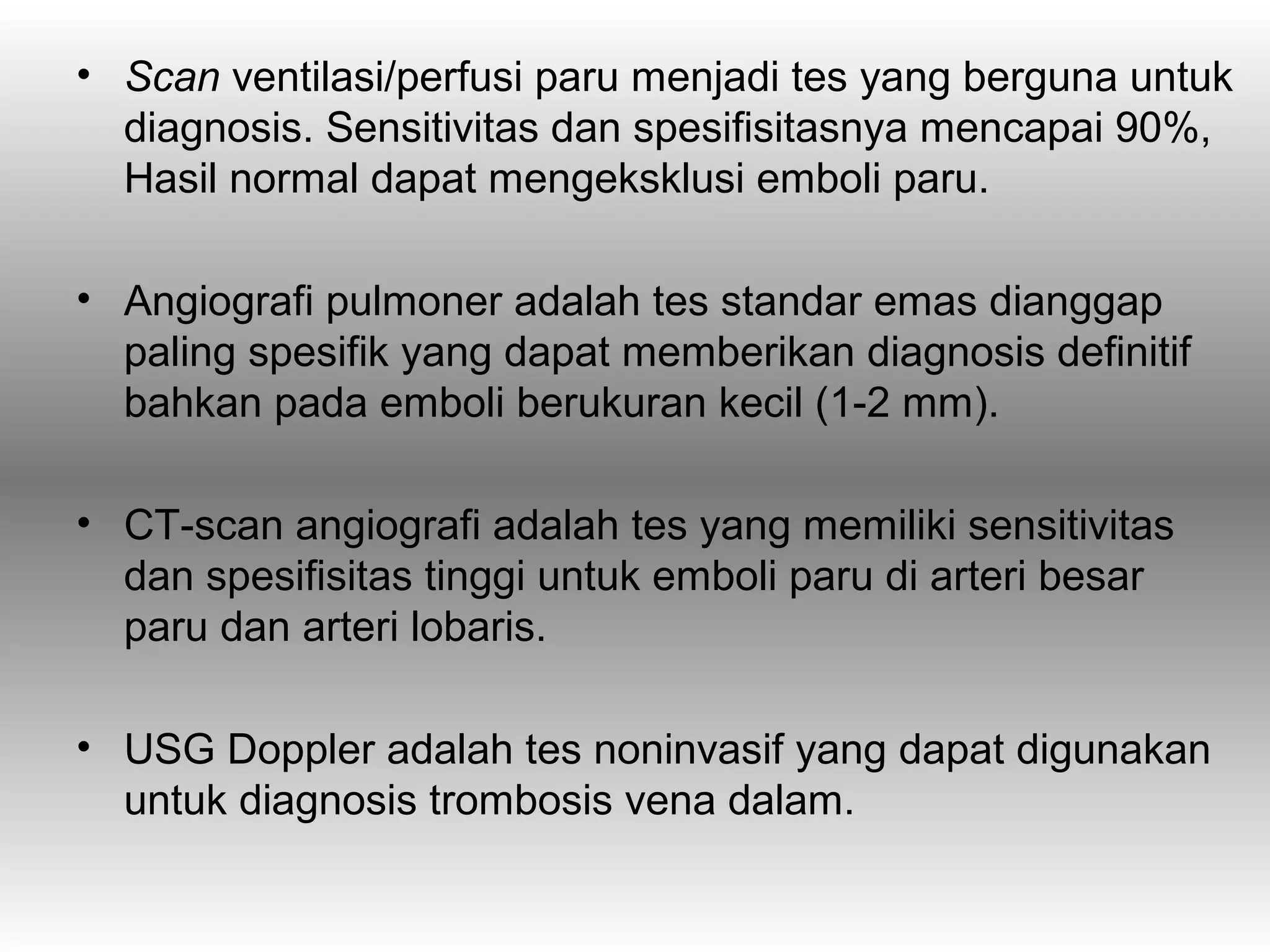 • Scan ventilasi/perfusi paru menjadi tes yang berguna untuk
  diagnosis. Sensitivitas dan spesifisitasnya mencapai 90%,
  Hasil normal dapat mengeksklusi emboli paru.

• Angiografi pulmoner adalah tes standar emas dianggap
  paling spesifik yang dapat memberikan diagnosis definitif
  bahkan pada emboli berukuran kecil (1-2 mm).

• CT-scan angiografi adalah tes yang memiliki sensitivitas
  dan spesifisitas tinggi untuk emboli paru di arteri besar
  paru dan arteri lobaris.

• USG Doppler adalah tes noninvasif yang dapat digunakan
  untuk diagnosis trombosis vena dalam.
 